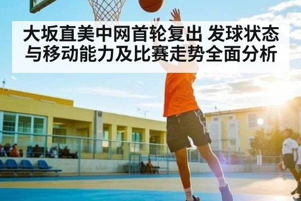 大坂直美中网首轮复出 发球状态与移动能力及比赛走势全面分析