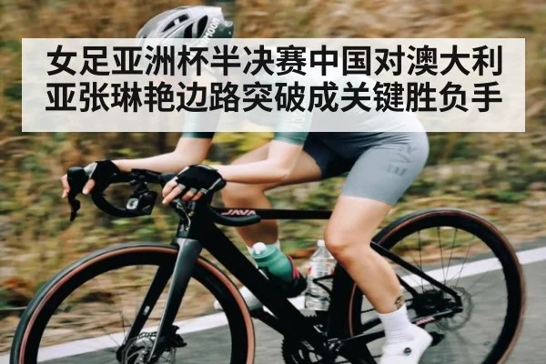 女足亚洲杯半决赛中国对澳大利亚张琳艳边路突破成关键胜负手